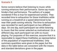 Scenario 3
Some runners believe that listening to music while
running enhances their performance. Some say music
hinders their performance. The authors of a paper
wondered if this is true for experienced runners. They
recorded time to exhaustion for these triathletes while
running on a treadmill at a speed determined to be
near their peak running velocity. The time to exhaustion
was recorded for each participant on two different
days. On one day, each participant ran while listening
to music that the runner selected as motivational. On a
different day, each participant ran with no music
playing. For purposes of this exercise, assume that it is
reasonable to regard these triathletes as representative
of the population of experienced triathletes. Only
summary quantities were given in the paper, but the
data in the table below are consistent with the means
and standard deviations given in the paper.
