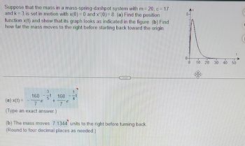 system with m=20, c = 17
Suppose that the mass in a mass-spring-dashpot
and k = 3 is set in motion with x(0) = 0 and x'(0) = 8. (a) Find the position
function x(t) and show that its graph looks as indicated in the figure. (b) Find
how far the mass moves to the right before starting back toward the origin.
3
5
160
(a) x(t) =
7
(Type an exact answer.)
160
7
300
(b) The mass moves 7.1344 units to the right before turning back.
(Round to four decimal places as needed.)
0 10 20 30 40 50