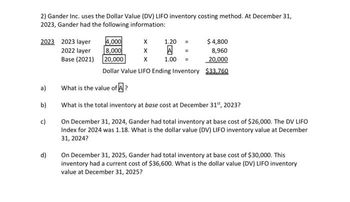 2) Gander Inc. uses the Dollar Value (DV) LIFO inventory costing method. At December 31,
2023, Gander had the following information:
2023 2023 layer
2022 layer
Base (2021)
a)
b)
c)
d)
4,000
8,000
X
20,000 X
Dollar Value LIFO Ending Inventory $33,760
X 1.20
A
1.00
$ 4,800
8,960
20,000
What is the value of A?
What is the total inventory at base cost at December 31st, 2023?
On December 31, 2024, Gander had total inventory at base cost of $26,000. The DV LIFO
Index for 2024 was 1.18. What is the dollar value (DV) LIFO inventory value at December
31, 2024?
On December 31, 2025, Gander had total inventory at base cost of $30,000. This
inventory had a current cost of $36,600. What is the dollar value (DV) LIFO inventory
value at December 31, 2025?