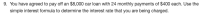 **Loan Interest Rate Calculation Example**

---

**Problem Statement:**

You have agreed to pay off an $8,000 car loan with 24 monthly payments of $400 each. Use the simple interest formula to determine the interest rate that you are being charged.

---

**Detailed Explanation:**

To determine the interest rate using the simple interest formula, follow these steps:

1. **Identify the Known Values:**
   - **Principal (P):** $8,000
   - **Total Number of Payments:** 24
   - **Monthly Payment (M):** $400

2. **Calculate the Total Payment Amount:**
   \[
   \text{Total Payment} = \text{Monthly Payment} \times \text{Number of Payments}
   \]
   \[
   \text{Total Payment} = \$400 \times 24 = \$9,600
   \]

3. **Determine the Total Interest Paid:**
   \[
   \text{Total Interest} = \text{Total Payment} - \text{Principal}
   \]
   \[
   \text{Total Interest} = \$9,600 - \$8,000 = \$1,600
   \]

4. **Use the Simple Interest Formula:**
   The simple interest formula is given by:
   \[
   I = P \times r \times t
   \]
   where:
   - \(I\) is the total interest paid,
   - \(P\) is the principal amount,
   - \(r\) is the annual interest rate,
   - \(t\) is the time period in years.

5. **Plug in the Known Values and Solve for \(r\):**
   Convert the number of payments into years:
   \[
   t = \frac{24}{12} = 2 \text{ years}
   \]
   Now, use the formula:
   \[
   1,600 = 8,000 \times r \times 2
   \]
   \[
   1,600 = 16,000r
   \]
   \[
   r = \frac{1,600}{16,000}
   \]
   \[
   r = 0.10
   \]

6. **Convert the Rate into a Percentage:**
   \[
   r = 0.10 \times 100 = 10\%
   \]

