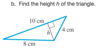 ### Finding the Height of a Triangle

#### Problem Statement:
b. Find the height \( h \) of the triangle.

#### Diagram Explanation:
The given image shows a right-angled triangle with the following side lengths:
- The base of the triangle is 8 cm.
- One side of the triangle (not the hypotenuse) is 4 cm.
- The hypotenuse (the longest side opposite the right angle) is 10 cm.

In the diagram, the height \( h \) is perpendicular to the given base and forms a right angle with it. The height splits the original triangle into two smaller right-angled triangles.

#### Solution:
To find the height \( h \), we can use the Pythagorean theorem, which states:
\[ a^2 + b^2 = c^2 \]

Here, we can consider the two right-angled triangles formed. Let's solve it step by step:

1. **Identify the right triangles and apply the Pythagorean Theorem**:
    - For the smaller triangle with sides \( h \) and 4 cm, and hypotenuse 10 cm:
      \[ h^2 + 4^2 = 10^2 \]
      \[ h^2 + 16 = 100 \]
      \[ h^2 = 84 \]
      \[ h = \sqrt{84} \]
      \[ h = 2\sqrt{21} \, \text{cm} \]
      
2. **Verifying the height**:
    - Ensure the obtained height is reasonable considering the overall dimensions of the original triangle.

#### Conclusion:
The height \( h \) of the triangle is \( 2\sqrt{21} \, \text{cm} \).

Understanding the geometric relations in triangles is crucial for solving problems involving heights. The Pythagorean theorem provides a reliable method when dealing with right-angled triangles.