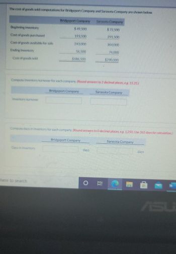 The cost of goods sold computations for Bridgeport Company and Sarasota Company are shown below.
Beginning inventory
Cost of goods purchased
Cost of goods available for sale
Ending inventory
Cost of goods sold
Inventory turnover
Bridgeport Company
$49,500
193,500
Days in inventory
243.000
56,500
$186,500
Compute inventory turnover for each company. (Round answers to 2 decimal places, eg. 15.25)
here to search
Bridgeport Company
Sarasota Company
$72.500
291.500
Compute days in inventory for each company. (Round answers to 0 decimal places, eg. 1.250. Use 365 days for calculation)
Bridgeport Company
days
364.000
74,000
$290,000
Sarasota Company
10
Sarasota Company
days