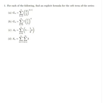 1. For each of the following, find an explicit formula for the nth term of the series:
n
k+1
(a) G₁ = (2)
-£***
(b) Gn
=0
-Στ()
n
k
(c) Α = Σ (5
-Σ(-)
k=0
n
m
(α) 5η = ΣΣΕ
m=1 k=1