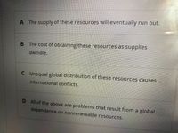 A The supply of these resources will eventually run out.
B The cost of obtaining these resources as supplies
dwindle.
C Unequal global distribution of these resources causes
international conflicts.
D All of the above are problems that result from a global
dependence on nonrenewable resources.
