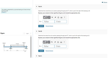 The shaft is supported by a journal bearing at A and a thrust
bearing at B.
(Figure 1)
Figure
-6 ft-
3000 lb
2500 lb
75 lb/ft
I pontot,
-12 ft
1 of 1
2 ft
Part A
Determine the normal force at a section passing through point C, which is just to the right of the bearing at A.
Express your answer to three significant figures and include the appropriate units.
Nc =
Submit
Part B
HÅ
Submit
Value
Part C
Request Answer
Determine the shear force at a section passing through point C, which is just to the right of the bearing at A.
Express your answer to three significant figures and include the appropriate units.
Vc = Value
μA
Units
Request Answer
?
Units
?
Review