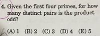 4. Given the first four primes, for how
many distinct pairs is the product
odd?
(A) 1 (B) 2 (C) 3 (D) 4 (E) 5
