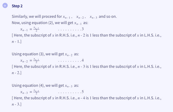 Step 2
Similarly, we will proceed for xn-1 , Xn-2, Xn-3 and so on.
Now, using equation (2), we will get x₁₁-1 as:
Xn-1 = Xn₂-2
.3
[Here, the subscript of x in R.H.S. i.e., n - 2 is 1 less than the subscript of x in L.H.S. i.e.,
n - 1.]
Using equation (3), we will get x₁-2 as:
Xn-2 = Xn-3
.4
[Here, the subscript of x in R.H.S. i.e., n - 3 is 1 less than the subscript of x in L.H.S. i.e.,
n-2.]
Using equation (4), we will get x-3 as:
Xn-3 = Xn-4
.5
[Here, the subscript of x in R.H.S. i.e., n - 4 is 1 less than the subscript of x in L.H.S. i.e.,
n - 3.]
