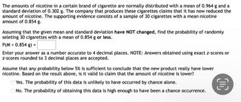 The amounts of nicotine in a certain brand of cigarette are normally distributed with a mean of 0.964 g and a
standard deviation of 0.302 g. The company that produces these cigarettes claims that it has now reduced the
amount of nicotine. The supporting evidence consists of a sample of 30 cigarettes with a mean nicotine
amount of 0.854 g.
Assuming that the given mean and standard deviation have NOT changed, find the probability of randomly
seleting 30 cigarettes with a mean of 0.854 g or less.
P(M < 0.854 g) =
Enter your answer as a number accurate to 4 decimal places. NOTE: Answers obtained using exact z-scores or
z-scores rounded to 3 decimal places are accepted.
Assume that any probability below 5% is sufficient to conclude that the new product really have lower
nicotine. Based on the result above, is it valid to claim that the amount of nicotine is lower?
Yes. The probability of this data is unlikely to have occurred by chance alone.
No. The probability of obtaining this data is high enough to have been a chance occurrence.
C