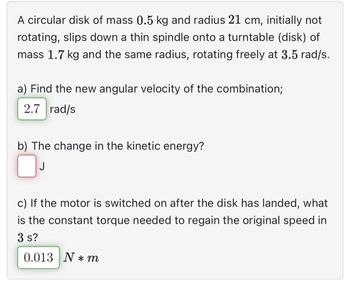 A circular disk of mass 0.5 kg and radius 21 cm, initially not
rotating, slips down a thin spindle onto a turntable (disk) of
mass 1.7 kg and the same radius, rotating freely at 3.5 rad/s.
a) Find the new angular velocity of the combination;
2.7 rad/s
b) The change in the kinetic energy?
0
J
c) If the motor is switched on after the disk has landed, what
is the constant torque needed to regain the original speed in
3 s?
0.013 N*m