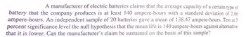 A manufacturer of electric batteries claims that the average capacity of a certain type of
battery that the company produces is at least 140 ampere-hours with a standard deviation of 2.66
ampere-hours. An independent sample of 20 batteries gave a mean of 138.47 ampere-hours. Test at 5
percent significance level the null hypothesis that the mean life is 140 ampere-hours against alternative
that it is lower. Can the manufacturer's claim be sustained on the basis of this sample?