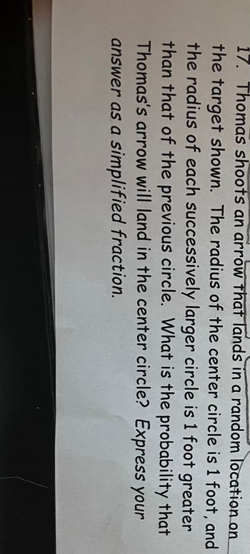 17. Thomas shoots an arrow that lands in a random location on
the target shown. The radius of the center circle is 1 foot, and
the radius of each successively larger circle is 1 foot greater
than that of the previous circle. What is the probability that
Thomas's arrow will land in the center circle? Express your
answer as a simplified fraction.