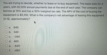 You are trying to decide, whether to lease or to buy equipment. The lease lasts for 5
years, with $2,000 annual payments due at the end of each year. The company can
borrow at 10% and has a 30% marginal tax rate. The NPV of the cost of buying the
equipment is $5,100. What is the company's net advantage of leasing this equipment
(in $), approximately?
O a.
640
O b. 340
O c. -340
O d. 460
O e. -640
O f. -460