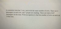 A commuter train has 5 cars, each with the same number of rows. There are 4
passengers in each row, and 7 people are standing. There are total of 407
passengers on the train. Write an equation to find the number of rows on each car
of the train.
