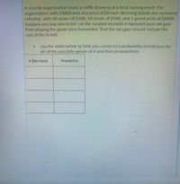 A charity organization hosts a raffle drawing at a fund raising event. The
organization sells 2500tickets at a price of $8 each. Winning tickets are randomly
selected, with 30 prizes of $100, 10 prizes of $500, and 1 grand prize of $8000.
Suppose you buy one ticket. Let the random variableXrepresent your net gain
from playing the game once (remember that the net gain should include the
cost of the ticket).
Use the table below to help you construct a probability distribution for
all of the possible values of X and their probabilities.
X (Net Gain)
Probability
