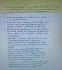 Find the mean/expected value of X. (Round to two decimal places.)
In complete sentences, describe the interpretation of what your
value from #2 represents in the context of the raffle.
If you were to play in such a raffle 100times, what
is the expected net gain?
Would you choose to buy a ticket for the raffle? (Your
response should be a short paragraph, written in
complete sentences, to explain why or why not.)
What ticket price would make ita fair game, so that,
on average, neither the players nor the organizers
of the raffle win or lose money? (Round to two
decimal places.)
If you were organizing a raffle like this, how would
you change the game (ticket prices, number of.
tickets, prize amounts, etc.) in order to encourage
more people to purchase tickets while still raising
at least
$4000 for your organization? Your response
should include a short paragraph, written in
complete sentences, with an explanation of the
specific adjustments or changes that you would
make and how these changes would encourage
more people to purchase tickets.
Construct a new probability distribution describing
the net gain (from the player's perspective) for the
game with your proposed changes from #7,
