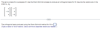 The set is a basis for a subspace W. Use the Gram-Schmidt process to produce an orthogonal basis for W. Assume the vectors are in the
order *1-*2-
-7
8
-6
The orthogonal basis produced using the Gram-Schmidt method for W is
(Type a vector or list of vectors. Use a comma to separate vectors as needed.)