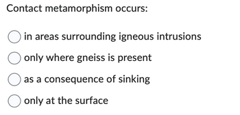 Contact metamorphism occurs:
in areas surrounding igneous intrusions
O only where gneiss is present
as a consequence of sinking
O only at the surface