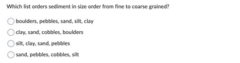 Which list orders sediment in size order from fine to coarse grained?
boulders, pebbles, sand, silt, clay
clay, sand, cobbles, boulders
silt, clay, sand, pebbles
sand, pebbles, cobbles, silt
