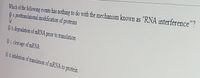 Which of the following events has nothing to do with the mechanism known as "RNA interference"?
a. postranslational modification of proteins
Ob.degradation of mRNA prior to translation
Oc cleavage of MRNA
O d.inhibition of translation of mRNA to protein
