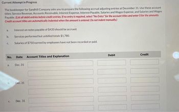 Current Attempt in Progress
The bookkeeper for Sandhill Company asks you to prepare the following accrual adjusting entries at December 31. Use these account
titles: Service Revenue, Accounts Receivable, Interest Expense, Interest Payable, Salaries and Wages Expense, and Salaries and Wages
Payable. (List all debit entries before credit entries. If no entry is required, select "No Entry" for the account titles and enter o for the amounts.
Credit account titles are automatically indented when the amount is entered. Do not indent manually.)
a.
b..
C
No.
a.
b.
C.
D
Interest on notes payable of $420 should be accrued.
Services performed but unbilled totals $1,780.
Salaries of $750 earned by employees have not been recorded or paid.
Date Account Titles and Explanation
Dec. 31
Dec. 31
Dec. 31
Debit
Credit
www