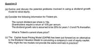 Question 5
(a) Outline and discuss the potential problems involved in using a dividend growth
model to value equity.
(b) Consider the following information for Trident plc.
The current dividend per share is 10p.
Shareholders require a return of 10% per annum.
The dividend growth rate is assumed to be 25% for years 1-3 and 7% thereafter.
What is Trident's current share price?
(c) The Capital Asset Pricing Model (CAPM) has been put forward as an alternative
to the Dividend Valuation Model in calculating a company's cost of equity capital.
Why might the two models not provide the same estimate in practice?
