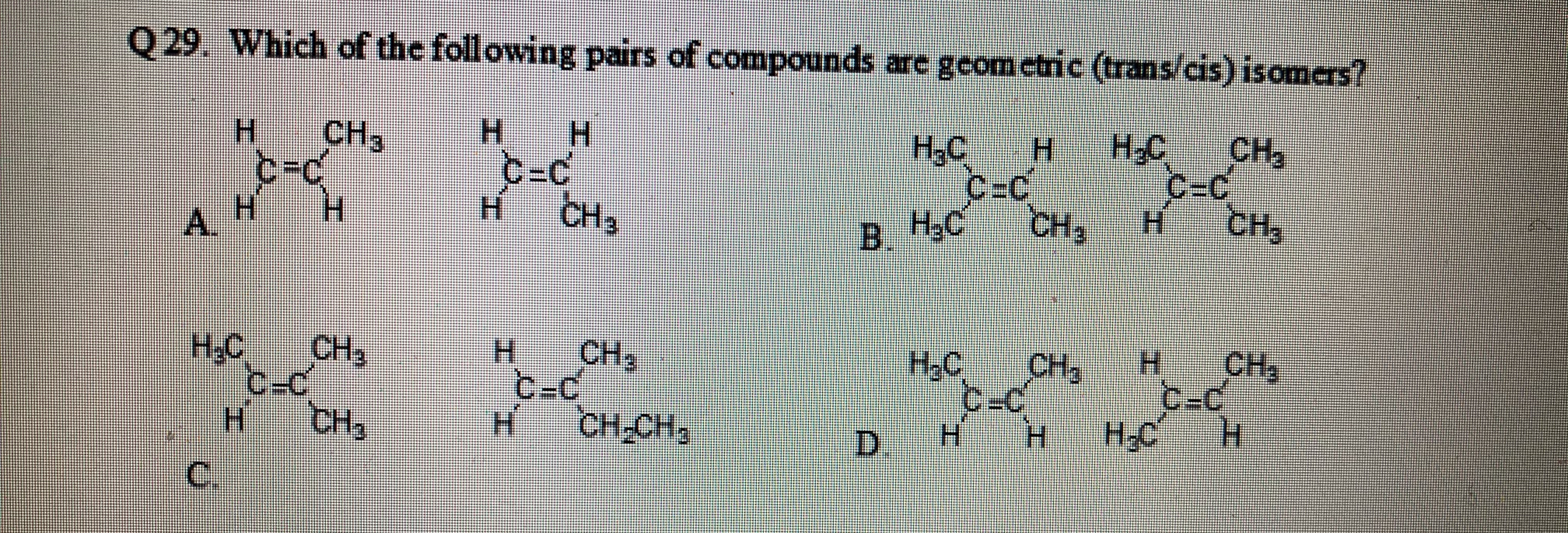 Q29. Which of the following pairs of compounds are gcomctric (trans/cis) isomers?
H.
H.
H-C
C-C
H.
H.
H.
CH3
CH3
c-c
H.
НаС
C-c
C=C
A.
H.
CH3
B.
В Н.С
H.C
сн,
CH,
CH3
C-c
H-C
H.
H.
CH2
C=C
H.
НС
CH3
H.C
-c
H.
CH
H.
CH3
CH-CH2
D.
C.
