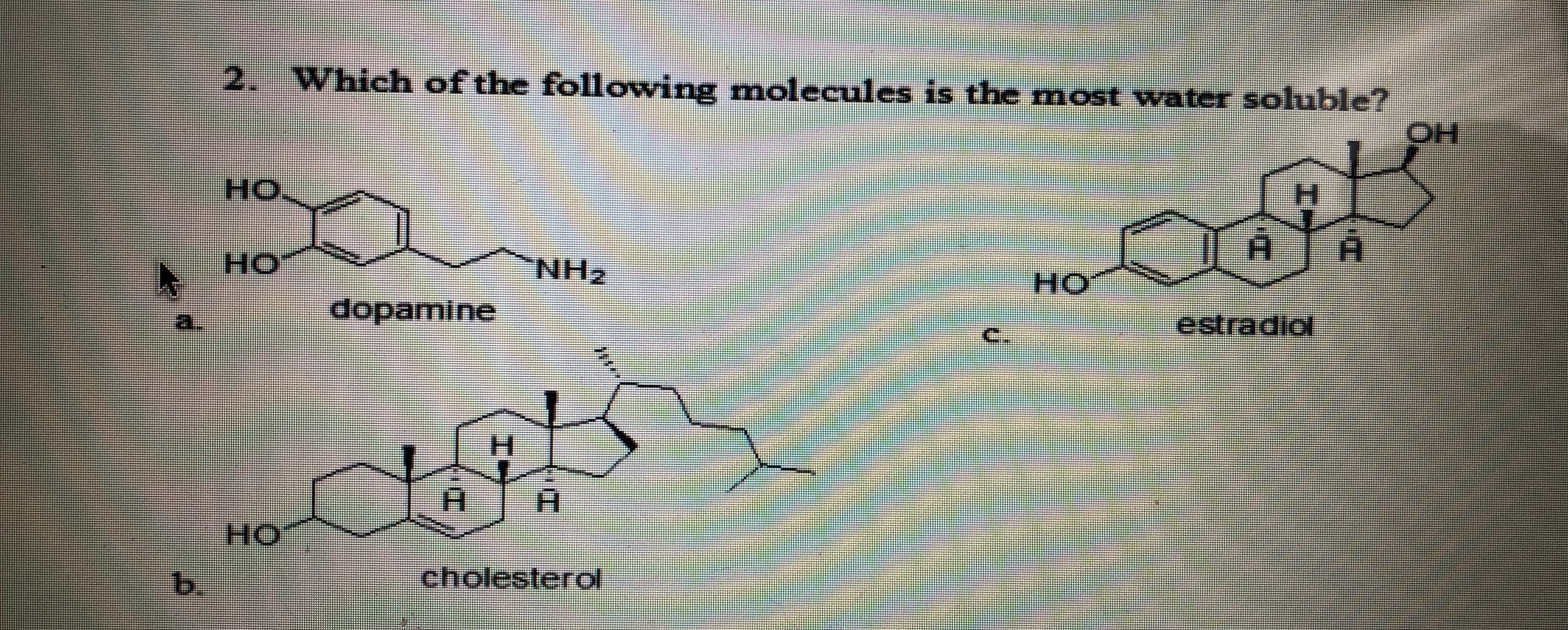 2. Which of the following molecules is the most vwater soluble?
HO
HO
H.
HO
dopamine
estradiol
H.
HO
b.
cholesterol

