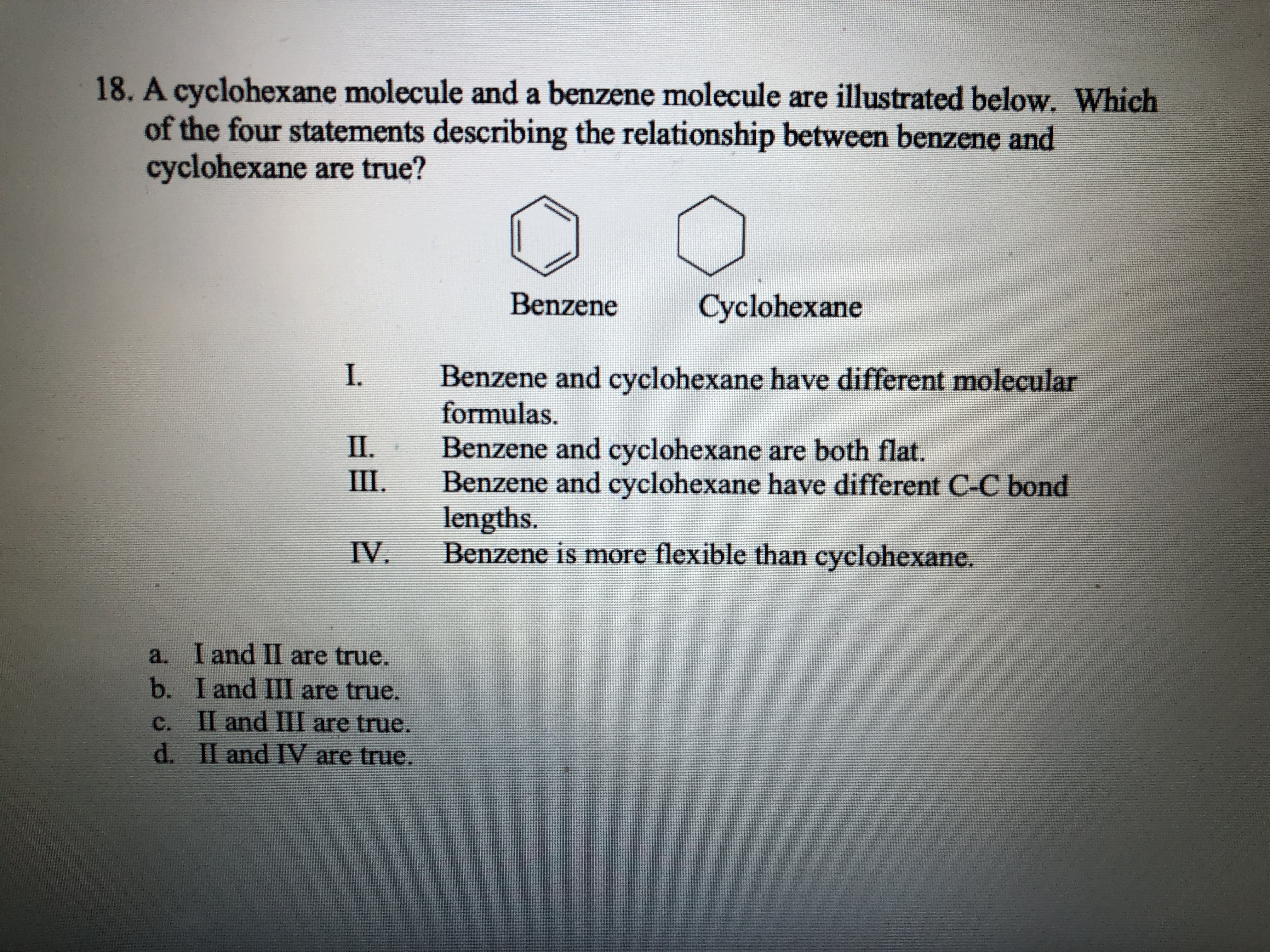 18. A cyclohexane molecule and a benzene molecule are illustrated below. Which
of the four statements describing the relationship between benzene and
cyclohexane are true?
Benzene
Cyclohexane
Benzene and cyclohexane have different molecular
formulas.
Benzene and cyclohexane are both flat.
Benzene and cyclohexane have different C-C bond
lengths.
Benzene is more flexible than cyclohexane.
П.
Ш.
IV.
a. I and II are true.
b. I and III are true.
c. II and III are true.
d. II and IV are true.
C.
1.
