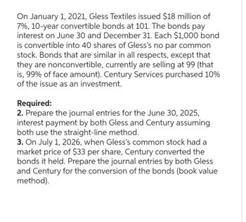 On January 1, 2021, Gless Textiles issued $18 million of
7%, 10-year convertible bonds at 101. The bonds pay
interest on June 30 and December 31. Each $1,000 bond
is convertible into 40 shares of Gless's no par common
stock. Bonds that are similar in all respects, except that
they are nonconvertible, currently are selling at 99 (that
is, 99% of face amount). Century Services purchased 10%
of the issue as an investment.
Required:
2. Prepare the journal entries for the June 30, 2025,
interest payment by both Gless and Century assuming
both use the straight-line method.
3. On July 1, 2026, when Gless's common stock had a
market price of $33 per share, Century converted the
bonds it held. Prepare the journal entries by both Gless
and Century for the conversion of the bonds (book value
method).