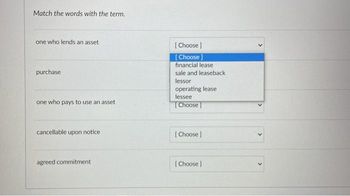 Match the words with the term.
one who lends an asset
purchase
one who pays to use an asset
cancellable upon notice
agreed commitment.
[Choose ]
[Choose ]
financial lease
sale and leaseback
lessor
operating lease:
lessee
[Choose ]
[Choose ]
[Choose ]