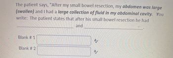 The patient says, "After my small bowel resection, my abdomen was large (swollen) and I had a large collection of fluid in my abdominal cavity." You write: The patient states that after his small bowel resection he had __________________ and ____________________.

- Blank #1 
- Blank #2