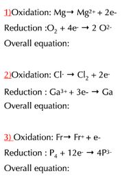 1)Oxidation: Mg→ Mg2+ + 2e-
Reduction :O, + 4e- → 2 O2-
Overall equation:
2)Oxidation: CI- → Cl, + 2e-
Reduction : Ga3+ + 3e- → Ga
Overall equation:
3) Oxidation: Fr→ Fr+ + e-
Reduction : P, + 12e- → 4P3-
4
Overall equation:
