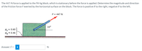 The 447-N force is applied to the 94-kg block, which is stationary before the force is applied. Determine the magnitude and direction
of the friction force Fexerted by the horizontal surface on the block. The force is positive if to the right, negative if to the left.
P = 447 N
33°
= 0.60
H =
= 0.46
Answer: F =
i
N
