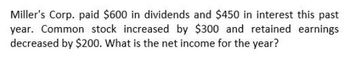 Miller's Corp. paid $600 in dividends and $450 in interest this past
year. Common stock increased by $300 and retained earnings
decreased by $200. What is the net income for the year?