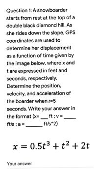 Question 1: A snowboarder
starts from rest at the top of a
double black diamond hill. As
she rides down the slope, GPS
coordinates are used to
determine her displacement
as a function of time given by
the image below, where x and
t are expressed in feet and
seconds, respectively.
Determine the position,
velocity, and acceleration of
the boarder when t=5
seconds. Write your answer in
the format (x=
ft ;v =
ft/s ; a =
ft/s^2)
X =
0.5t3 + t2 + 2t
Your answer
