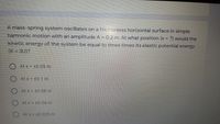 A mass-spring system oscillates on a frictionless horizontal surface in simple
harmonic motion with an amplitude A = 0.2 m. At what position (x = ?) would the
kinetic energy of the system be equal to three times its elastic potential energy
(K = 3U)?
At x = +0.05 m
ALX= +0 1 m
O Atx= +0.08 m
At x = +0.04 m
At x = +0.025 m
O O O O
