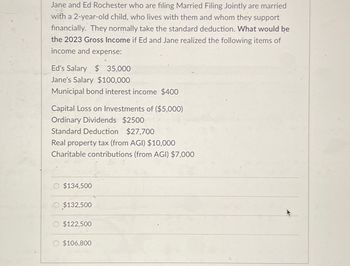 Jane and Ed Rochester who are filing Married Filing Jointly are married
with a 2-year-old child, who lives with them and whom they support
financially. They normally take the standard deduction. What would be
the 2023 Gross Income if Ed and Jane realized the following items of
income and expense:
Ed's Salary $ 35,000
Jane's Salary $100,000
Municipal bond interest income $400
Capital Loss on Investments of ($5,000)
Ordinary Dividends $2500
Standard Deduction $27,700
Real property tax (from AGI) $10,000
Charitable contributions (from AGI) $7,000
$134,500
O $132,500
$122,500
$106,800