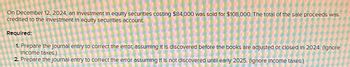 On December 12, 2024, an Investment in equity securities costing $84,000 was sold for $108,000. The total of the sale proceeds was
credited to the Investment in equity securities account
Required:
1. Prepare the Journal entry to correct the error, assuming it is discovered before the books are adjusted or closed in 2024. (Ignore
Income taxes.)
2. Prepare the journal entry to correct the error assuming It is not discovered until early 2025. (Ignore income taxes.)