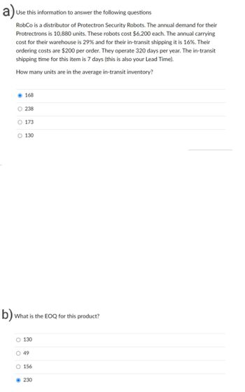 b)
Use this information to answer the following questions
RobCo is a distributor of Protectron Security Robots. The annual demand for their
Protrectrons is 10,880 units. These robots cost $6,200 each. The annual carrying
cost for their warehouse is 29% and for their in-transit shipping it is 16%. Their
ordering costs are $200 per order. They operate 320 days per year. The in-transit
shipping time for this item is 7 days (this is also your Lead Time).
How many units are in the average in-transit inventory?
168
O 238
O 173
O 130
What is the EOQ for this product?
O 130
O 49
O 156
O230