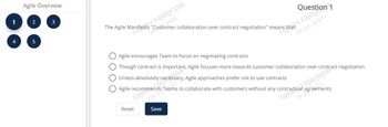 1
4
Agile Overview
2
5
3
The Agile Manifestv.rajagopai
ras
"Customer collaboration over contract negotiation" means
-2023
29-
Reset
estion 1
Agile encourages Team to focus on negotiating contracts
Though contract is
Agile recommends Teams to collaborate with customers without any contract rajagopar
portant, Agile focuses more towards customer collaboration over contract negotiation
Unless absolutely neces
essary, Agile approaches prefer not to use contracts
023
agreements
Save
29-JUL-2023
29-JU