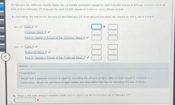 <
On January 22, Jefferson County Rocks Inc., a marble contractor, issued for cash 230,000 shares of $20 par common stock at
$25, and on February 27, it issued for cash 12,000 shares of preferred stock, $8 par at $14.
a. Journalize the entries for January 22 and February 27. If an amount box does not require an entry, leave it blank.
Jan. 22 Cash
Common Stock
Paid-In Capital in Excess of Par-Common Stock ▾
Feb. 27 Cash
Preferred Stock ✔
Paid-In Capital in Excess of Par-Preferred Stock
Feedback
Check My Work
X
EN E
Recall that a separate account is used for recording the amount of each class of stock issued to investors in a
corporation. Recall the definition of legal capital and what affect that has on recording the sale of stock.
b. What is the total amount invested (total paid-in capital) by all stockholders as of February 27?
X