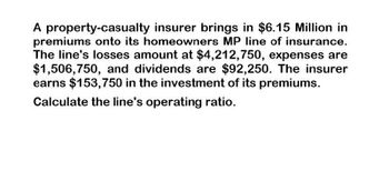 A property-casualty insurer brings in $6.15 Million in
premiums onto its homeowners MP line of insurance.
The line's losses amount at $4,212,750, expenses are
$1,506,750, and dividends are $92,250. The insurer
earns $153,750 in the investment of its premiums.
Calculate the line's operating ratio.