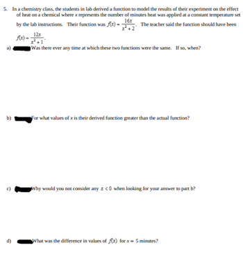 5. In a chemistry class, the students in lab derived a function to model the results of their experiment on the effect
of heat on a chemical where x represents the number of minutes heat was applied at a constant temperature set
The teacher said the function should have been
16x
by the lab instructions. Their function was f(x)=
f(x)=
a)
6
12x
+1
Was there ever any time at which these two functions were the same. If so, when?
For what values of x is their derived function greater than the actual function?
Why would you not consider any x <0 when looking for your answer to part b?
What was the difference in values of f(x) for x = 5 minutes?