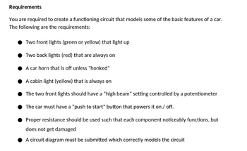 Requirements
You are required to create a functioning circuit that models some of the basic features of a car.
The following are the requirements:
Two front lights (green or yellow) that light up
Two back lights (red) that are always on
A car horn that is off unless "honked"
A cabin light (yellow) that is always on
The two front lights should have a "high beam" setting controlled by a potentiometer
The car must have a "push to start" button that powers it on / off.
Proper resistance should be used such that each component noticeably functions, but
does not get damaged
A circuit diagram must be submitted which correctly models the circuit