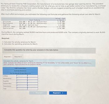 You have just been hired by FAB Corporation, the manufacturer of a revolutionary new garage door opening device. The president
asked you to review the company's costing system and "do what you can to help us get better control of our manufacturing overhead
costs." You find the company has never used a flexible budget, and you suggest preparing such a budget would be an excellent first
step in overhead planning and control.
After much effort and analysis, you estimated the following cost formulas and gathered the following actual cost data for March:
Utilities
Maintenance
Supplies
Indirect labor
Depreciation
Cost Formula
$16,600 + $0.15 per machine-hour
$38,900 +$1.90 per machine-hour
$0.40 per machine-hour
$94,600 + $2.00 per machine-hour
$67,600
Actual Cost
in March
$ 20,800
$ 63,100
$ 6,200
$ 127,500
$ 69,300
During March, the company worked 14,000 machine-hours and produced 8,000 units. The company originally planned to work 16,000
machine-hours during March.
Required:
1. Calculate the activity variances for March.
2. Calculate the spending variances for March.
Complete this question by entering your answers in the tabs below.
Required 1
Required 2
Calculate the activity variances for March.
Note: Indicate the effect of each variance by selecting "F" for favorable, "U" for unfavorable, and "None" for no effect (ie.,
zero variance). Input all amounts as positive values.
Utilities
FAB Corporation
Activity Variances
For the Month Ended March 31
Maintenance
Supplies
Indirect labor
Depreciation
Total
Required 1
Required 2 >