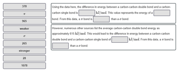 378
π
965
weaker
O
265
stronger
28
1078
Using the data here, the difference in energy between a carbon-carbon double bond and a carbon-
carbon single bond is
kJ/mol. This value represents the energy of a
bond. From this data, a π bond is
than a o bond.
However, numerous other sources list the average carbon-carbon double bond energy as
approximately 615 kJ/mol. This would lead to the difference in energy between a carbon-carbon
double bond and a carbon-carbon single bond of
kJ/mol. From this data, a π bond is
than a o bond.