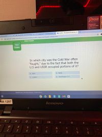 OSchool
Asset Manager
If found call
1-800-247-6918
ID: 27228012
+
A Acellus - The Science of Learning x
O Assignment 1: Expository Essay x
x M Inbox (639) - ahallmark1284@b x
er Web Academy
i admin252.acellus.com/StudentFunctions/Interface/acellus_engine.html?ClassID=1690362737#
Unit 3 Exam
Status
Exam
In which city was the Cold War often
"fought," due to the fact that both the
U.S and USSR occupied portions of it?
B. Berlin
A. Paris
C. London
D. Washington D.C.
Copyright 200g -2021 Acellus Corporation. All Rights Reserved.
WA 1297
lenovo
Cc
@
#3
2$
&
2
3
4.
6
7
8.
9.
