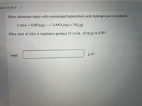 stion 15 of 18
<>
When aluminum reacts with concentrated hydrochloric acid, hydrogen gas is produced.
2 Al(s) + 6 HCI(aq)
2 AICI, (aq) + 3 H, (g)
What mass of Al(s) is required to produce 711.0 mL of H, (g) at STP?
mass:
g Al
