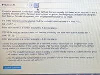 Question 17
Scores for a common standardized college aptitude test are normally distributed with a mean of 514 and a
standard deviation of 115. Randomly selected men are given a Test Preparation Course before taking this
test. Assume, for sake of argument, that the preparation course has no effect.
If 1 of the men is randomly selected, find the probability that his score is at least 557.7.
P(X > 557.7) =
Enter your answer as a number accurate to 4 decimal places.
If 20 of the men are randomly selected, find the probability that their mean score is at least 557.7.
P(M > 557.7) =
Enter your answer as a number accurate to 4 decimal places.
Assume that any probability less than 5% is sufficient evidence to conclude that the preparation course
does help men do better. If the random sample of 20 men does result in a mean score of 557.7, is there
strong evidence to support the claim that the course is actually effective?
O Yes. The probability indicates that it is (highly ?) unlikely that by chance, a randomly selected group
of students would get a mean as high as 557.7.
O No. The probability indicates that it is too possible by chance alone to randomly select a group of
students with a mean as high as 557.7.
Submit Question
