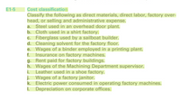 E1-5
Cost classification
Classify the following as direct materials, direct labor, factory over-
head, or selling and administrative expense.
a. Steel used in an overhead door plant.
b. Cloth used in a shirt factory.
c. Fiberglass used by a sailboat builder.
d. Cleaning solvent for the factory floor.
e. Wages of a binder employed in a printing plant.
f. Insurance on factory machines.
g. Rent paid for factory buildings.
h. Wages of the Machining Department supervisor.
i. Leather used in a shoe factory.
j. Wages of a factory janitor.
k. Electric power consumed in operating factory machines.
I. Depreciation on corporate offices.
